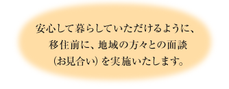 安心して暮らしていただけるように、移住前に、地域の方々との面談（お見合い）を実施いたします。